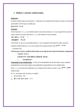  Definir y calcular antiderivadas.

Definición :
Se llama antiderivada de una función f definida en un conjunto D de números reales a otra función
g derivable en D tal que se cumpla que:


Teorema :
Si dos funciones h y g son antiderivadas de una misma función f en un conjunto D de números
reales, entonces esas dos funciones h y g solo difieren en una constante.




Conclusión: Si g(x) es una antiderivada de f en un conjunto D de números reales, entonces
cualquier antiderivada de f es en ese conjunto D se puede escribir como                  ,
 c constante real.
Técnica para resolver antiderivada basada en la regla de derivación de funciones compuestas.




Propiedades de las antiderivadas: se basa en las propiedades de las derivadas ya que cualquier
propiedad de las derivadas implica una propiedad correspondiente en las antiderivadas.
Sean f y g dos funciones definidas en un conjunto D de números reales y sean :
antiderivadas
Si es un número real, entonces se cumple :
1)

2)
 