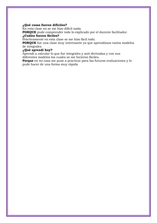 ¿Qué cosas fueron difíciles?
En esta clase no se me hizo difícil nada.
PORQUE pude comprender todo lo explicado por el docente facilitador.
¿Cuáles fueron fáciles?
Prácticamente en esta clase se me hizo fácil todo.
PORQUE fue una clase muy interesante ya que aprendimos varios modelos
de integrales.
¿Qué aprendí hoy?
Aprendí a calcular lo que fue integrales y anti derivadas y con sus
diferentes modelos los cuales se me hicieron fáciles.
Porque en mi casa me puse a practicar para las futuras evaluaciones y lo
pude hacer de una forma muy rápida
 