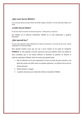 ¿Qué cosas fueron difíciles?
Las cosas que fueron un poco difícil fue hallar imagen y dominio. Con las funciones dadas en la
clase

¿Cuáles fueron fáciles?
Se me hizo fácil reconocer las función inyectiva,. sobreyectiva y biyectiva.

fue trabajar en el software matemático Matlab en el cual empezamos a graficar
funciones

¿Qué aprendí hoy?
En esta clase aprendí a poder diferenciar los tipos de funciones y le crierio de las recta vertical
empleada en la funciones dadas

Hoy aprendí muchas cosas que me van a servir mucho en mi etapa de estudiante
PORQUE no solo aprendí a resolver ejercicios sino que también aclare mis dudas de
unos comandos que se me hacían difíciles al momento de graficar un función el
software matemático Matlab. Entre los temas que aprendí están:
    1. Que la reflexión con la que empezamos la clase me lleno de gran emoción y me
        pude dar cuenta uno debe tomar sus propias opiniones y no dejarse llevar por las
        demás personas.
    2. Hallar dominio e imagen.
    3. A graficar funciones por medio del software matemático Matlab.
 