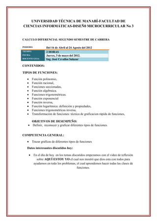 UNIVERSIDAD TÉCNICA DE MANABÍ-FACULTAD DE
CIENCIAS INFORMÁTICAS-DISEÑ0 MICROCURRICULAR No 3


CALCULO DIFERENCIAL SEGUNDO SEMESTRE DE CARRERA

PERIODO:              Del 16 de Abril al 24 Agosto del 2012
TIEMPO:               2 HORAS
FECHA:                Jueves, 3 de mayo del 2012.
DOCENTE GUIA:         Ing. José Cevallos Salazar

CONTENIDOS:

TIPOS DE FUNCIONES:

          Función polinomio,
          Función racional,
          Funciones seccionadas,
          Función algebraica.
          Funciones trigonométricas.
          Función exponencial
          Función inversa,
          Función logarítmica: definición y propiedades,
          Funciones trigonométricas inversa,
          Transformación de funciones: técnica de graficacion rápida de funciones,

      OBJETIVOS DE DESEMPEÑO:
     Definir, reconocer y graficar diferentes tipos de funciones.


COMPETENCIA GENERAL:

          Trazar graficas de diferentes tipos de funciones

   Datos interesantes discutidos hoy:

           En el día de hoy en los temas discutidos empezamos con el video de reflexión
              sobre AQUÍ ESTOY YO el cual nos mostró que dios esta con todos para
            ayudarnos en todo los problemas, el cual aprendemos hacer todas las clases de
                                              funciones.
 