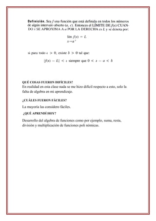 QUÉ COSAS FUERON DIFÍCILES?
En realidad en esta clase nada se me hizo difícil respecto a esto, solo la
falta de algebra en mi aprendizaje.

¿CUÁLES FUERON FÁCILES?

La mayoría las considero fáciles.
¿QUÉ APRENDÍ HOY?

Desarrollo del algebra de funciones como por ejemplo, suma, resta,
división y multiplicación de funciones poli nómicas.
 