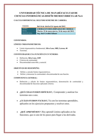 UNIVERSIDAD TÉCNICA DE MANABÍ-FACULTAD DE
CIENCIAS INFORMÁTICAS-DISEÑ0 MICROCURRICULAR No 6
CALCULO DIFERENCIAL SEGUNDO SEMETRE DE CARRERA


          PERIODO:            Del 16 de Abril al 24 Agosto del 2012
          TIEMPO:             4 HORAS EN DOS JORNADAS DE 2 HORAS
          FECHA:              Martes, 22 de mayo-jueves, 24 de mayo del 2012.
          DOCENTE GUIA:       Ing. José Cevallos Salazar


CONTENIDOS:

LÍMITES TRIGONOMETRICOS:

      Límite trigonométrico fundamental, Silva Laso, 1082, Larson, 48
      Teoremas.

CONTINUIDAD DE UNA FUNCIÓN EN UN NÚMERO:

      Definición, Silva Laso, 1109
      Criterios de continuidad.
      Discontinuidad removible y esencial.


OBJETIVOS DE DESEMPEÑO:

      Definir y calcular límites trigonométricos.
      Definir y demostrar la continuidad o discontinuidad de una función.

COMPETENCIA GENERAL:

      Definición y cálculo de límites trigonométricos, demostración de continuidad y
       discontinuidad de funciones aplicando criterios.



   ¿QUÉ COSAS FUERON DIFÍCILES?, Comprender y analizar los
    teoremas uno a uno.

      ¿CUÁLES FUERON FÁCILES?, Ya con los teoremas aprendidos,
       aplicarlos en los ejercicios propuestos y resolver estos.


      ¿QUÉ APRENDÍ HOY? .Hoy aprendí Limites aplicados en las
       funciones, que es uno de los pasos para llegar a las derivadas.
 