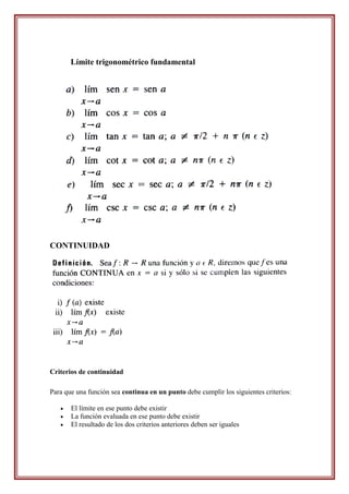 Límite trigonométrico fundamental




CONTINUIDAD




Criterios de continuidad

Para que una función sea continua en un punto debe cumplir los siguientes criterios:

      El límite en ese punto debe existir
      La función evaluada en ese punto debe existir
      El resultado de los dos criterios anteriores deben ser iguales
 