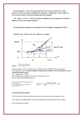 Sea una función y = f(x) y x0 un punto del eje X. Si se toma un punto x0 + h muy
próximo a x0 (h es un número infinitamente pequeño), a medida que se hace tender h a
cero, la recta secante (en rojo de la figura) que une los puntos

   ( x0, f(x0 ) ) y ( x0 + h, f(x0 + h) ), tiende a confundirse con la tangente (en azul de la
figura) a la curva en el punto (x0,f(x0 )).



   que determina la tangente con ese mismo eje, en el triángulo rectángulo de vértices



   (x0,f(x0 )), (x0 + h,f(x0 + h)) y (x0 + h,f(x0 )), se verifica:




Al hacer tender h a cero, y puesto que la secante tiende a confundirse con un segmento
de la tangente, es decir, si miras la figura, al hacer que h tienda a cero la línea roja se acerca
a la línea azul por lo que:
tg ah tiende a tg a, es decir,
a la pendiente de la tangente a la curva en el punto (x0,f(x0 )).
Esto se expresa matemáticamente así:

NOTA: Es importante que entiendas esto, pues
es el núcleo por
el que después entenderás otros conceptos,
si no es así, dímelo




La derivada de una función

En la resolución de los dos problemas anteriores: el de trazar una recta tangente a una

curva dada y el de determinar la velocidad instantánea de una cierta partícula, se obtuvo

como resultado dos límites:
 