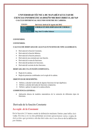 UNIVERSIDAD TÉCNICA DE MANABÍ-FACULTAD DE
CIENCIAS INFORMÁTICAS-DISEÑ0 MICROCURRICULAR No9
  CALCULO DIFERENCIAL SEGUNDO SEMETRE DE CARRERA

          PERIODO:            Del 16 de Abril al 24 Agosto del 2012
          TIEMPO:             4 HORAS EN DOS JORNADAS DE 2 HORAS
          FECHA:                Martes, 19 de junio-jueves, 21 de junio del 2012.
          DOCENTE GUIA:       Ing. José Cevallos Salazar



CONTENIDOS:

CONTENIDOS:

CALCULO DE DERIVADAS DE ALGUNAS FUNCIONES DE TIPO ALGEBRAICO.

      Derivada de la función Constante,
      Derivada de la función Idéntica.
      Derivada de la función potencia.
      Derivada de una constante por una función.
      Derivada de la suma de funciones.
      Derivada del producto de funciones.
      Derivada del cociente de dos funciones.

DERIVADA DE UNA FUNCIÓN COMPUESTA.

      Regla de la cadena,
      Regla de potencias combinadas con la regla de la cadena.

OBJETIVOS DE DESEMPEÑO:

      Definir y calcular la derivada de algunas funciones de tipo algebraico.
      Definir y calcular derivadas de funciones compuestas.
      Definir y aplicar la regla de la cadena abierta.

COMPETENCIA GENERAL:

      Aplicación directa de modelos matemáticos de la variación de diferentes tipos de
       funciones.




Derivada de la función Constante
 