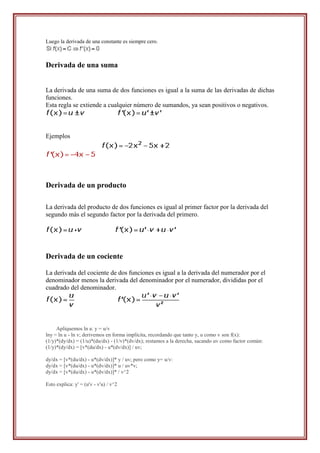 Luego la derivada de una constante es siempre cero.



Derivada de una suma


La derivada de una suma de dos funciones es igual a la suma de las derivadas de dichas
funciones.
Esta regla se extiende a cualquier número de sumandos, ya sean positivos o negativos.



Ejemplos




Derivada de un producto

La derivada del producto de dos funciones es igual al primer factor por la derivada del
segundo más el segundo factor por la derivada del primero.




Derivada de un cociente

La derivada del cociente de dos funciones es igual a la derivada del numerador por el
denominador menos la derivada del denominador por el numerador, divididas por el
cuadrado del denominador.




     Apliquemos ln a: y = u/v
lny = ln u - ln v; derivemos en forma implícita, recordando que tanto y, u como v son f(x):
(1/y)*(dy/dx) = (1/u)*(du/dx) - (1/v)*(dv/dx); restamos a la derecha, sacando uv como factor común:
(1/y)*(dy/dx) = [v*(du/dx) - u*(dv/dx)] / uv;

dy/dx = [v*(du/dx) - u*(dv/dx)]* y / uv; pero como y= u/v:
dy/dx = [v*(du/dx) - u*(dv/dx)]* u / uv*v;
dy/dx = [v*(du/dx) - u*(dv/dx)]* / v^2

Esto explica: y' = (u'v - v'u) / v^2
 