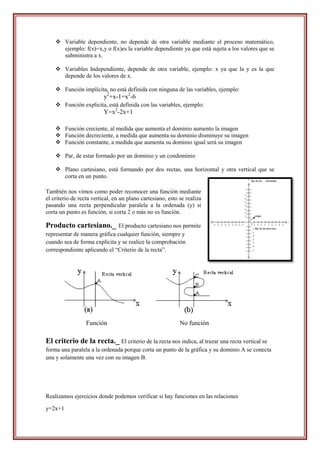  Variable dependiente, no depende de otra variable mediante el proceso matemático,
      ejemplo: f(x)=x,y o f(x)es la variable dependiente ya que está sujeta a los valores que se
      subministra a x.

     Variables Independiente, depende de otra variable, ejemplo: x ya que la y es la que
      depende de los valores de x.

     Función implícita, no está definida con ninguna de las variables, ejemplo:
                          y2+x-1=x2-6
     Función explicita, está definida con las variables, ejemplo:
                          Y=x2-2x+1

     Función creciente, al medida que aumenta el dominio aumento la imagen
     Función decreciente, a medida que aumenta su dominio disminuye su imagen
     Función constante, a medida que aumenta su dominio igual será su imagen

     Par, de estar formado por un dominio y un condominio

     Plano cartesiano, está formando por dos rectas, una horizontal y otra vertical que se
      corta en un punto.

También nos vimos como poder reconocer una función mediante
el criterio de recta vertical, en un plano cartesiano, esto se realiza
pasando una recta perpendicular paralela a la ordenada (y) si
corta un punto es función, si corta 2 o más no es función.

Producto cartesiano._         El producto cartesiano nos permite
representar de manera gráfica cualquier función, siempre y
cuando sea de forma explícita y se realice la comprobación
correspondiente aplicando el “Criterio de la recta”.




                  Función                                   No función

El criterio de la recta._ El criterio de la recta nos indica, al trazar una recta vertical se
forma una paralela a la ordenada porque corta un punto de la gráfica y su dominio A se conecta
una y solamente una vez con su imagen B.




Realizamos ejercicios donde podemos verificar si hay funciones en las relaciones

y=2x+1
 