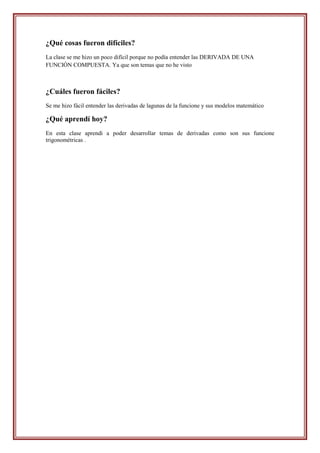¿Qué cosas fueron difíciles?
La clase se me hizo un poco difícil porque no podía entender las DERIVADA DE UNA
FUNCIÓN COMPUESTA. Ya que son temas que no he visto



¿Cuáles fueron fáciles?
Se me hizo fácil entender las derivadas de lagunas de la funcione y sus modelos matemático

¿Qué aprendí hoy?
En esta clase aprendí a poder desarrollar temas de derivadas como son sus funcione
trigonométricas .
 