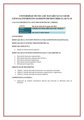 UNIVERSIDAD TÉCNICA DE MANABÍ-FACULTAD DE
CIENCIAS INFORMÁTICAS-DISEÑ0 MICROCURRICULAR No 10
CALCULO DIFERENCIAL SEGUNDO SEMETRE DE CARRERA

          PERIODO:            Del 16 de Abril al 24 Agosto del 2012
          TIEMPO:             4 HORAS EN DOS JORNADAS DE 2 HORAS
          FECHA:              Martes, 26 de junio-jueves, 28 de junio del 2012.
          DOCENTE GUIA:       Ing. José Cevallos Salazar

CONTENIDOS:

DERIVADA DE LA FUNCIÓN POTENCIA PARA EXPONENTES RACIONALES.,

DERIVADA DE FUNCIONES TRIGONOMÉTRICAS.

DERIVADA IMPLICITA:

      Método de diferenciación implícita.

DERIVADA DE FUNCIONES EXPONENCIALES Y LOGARÍTMICAS:

      Derivada de funciones exponenciales.
      Derivada de funciones exponenciales de base e.
      Derivada de funciones logarítmicas.
      Derivada de función logaritmo natural.
      Diferenciación logarítmica.

OBJETIVOS DE DESEMPEÑO:

      Definir y calcular derivadas de funciones con exponentes racionales.
      Definir y calcular derivadas de funciones exponenciales y logarítmicas.
      Definir y calcular derivadas de función implícita.

COMPETENCIA GENERAL:

      Aplicación de modelos matemáticos directos para derivada en diferentes tipos de
       funciones
 