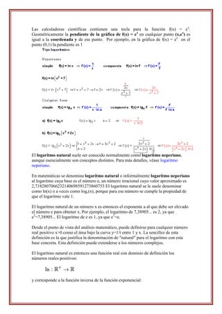 Las calculadoras científicas contienen una tecla para la función f(x) = ex.
Geométricamente la pendiente de la gráfica de f(x) = ex en cualquier punto (x,ex) es
igual a la coordenada y de ese punto. Por ejemplo, en la gráfica de f(x) = ex en el
punto (0,1) la pendiente es 1




El logaritmo natural suele ser conocido normalmente como logaritmo neperiano,
aunque esencialmente son conceptos distintos. Para más detalles, véase logaritmo
neperiano.

En matemáticas se denomina logaritmo natural o informalmente logaritmo neperiano
al logaritmo cuya base es el número e, un número irracional cuyo valor aproximado es
2,7182807066232140698591273860753 El logaritmo natural se le suele denominar
como ln(x) o a veces como loge(x), porque para ese número se cumple la propiedad de
que el logaritmo vale 1.

El logaritmo natural de un número x es entonces el exponente a al que debe ser elevado
el número e para obtener x. Por ejemplo, el logaritmo de 7,38905... es 2, ya que
e2=7,38905... El logaritmo de e es 1, ya que e1=e.

Desde el punto de vista del análisis matemático, puede definirse para cualquier número
real positivo x>0 como el área bajo la curva y=1/t entre 1 y x. La sencillez de esta
definición es la que justifica la denominación de "natural" para el logaritmo con esta
base concreta. Esta definición puede extenderse a los números complejos.

El logaritmo natural es entonces una función real con dominio de definición los
números reales positivos:



y corresponde a la función inversa de la función exponencial:
 