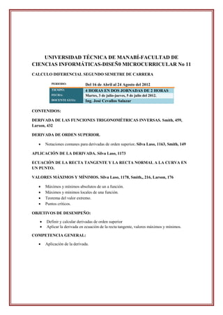 UNIVERSIDAD TÉCNICA DE MANABÍ-FACULTAD DE
CIENCIAS INFORMÁTICAS-DISEÑ0 MICROCURRICULAR No 11
CALCULO DIFERENCIAL SEGUNDO SEMETRE DE CARRERA

          PERIODO:             Del 16 de Abril al 24 Agosto del 2012
          TIEMPO:              4 HORAS EN DOS JORNADAS DE 2 HORAS
          FECHA:               Martes, 3 de julio-jueves, 5 de julio del 2012.
          DOCENTE GUIA:        Ing. José Cevallos Salazar

CONTENIDOS:

DERIVADA DE LAS FUNCIONES TRIGONOMÉTRICAS INVERSAS. Smith, 459,
Larson, 432

DERIVADA DE ORDEN SUPERIOR.

      Notaciones comunes para derivadas de orden superior. Silva Laso, 1163, Smith, 149

APLICACIÓN DE LA DERIVADA. Silva Laso, 1173

ECUACIÓN DE LA RECTA TANGENTE Y LA RECTA NORMAL A LA CURVA EN
UN PUNTO.

VALORES MÁXIMOS Y MÍNIMOS. Silva Laso, 1178, Smith,, 216, Larson, 176

      Máximos y mínimos absolutos de un a función.
      Máximos y mínimos locales de una función.
      Teorema del valor extremo.
      Puntos críticos.

OBJETIVOS DE DESEMPEÑO:

      Definir y calcular derivadas de orden superior
      Aplicar la derivada en ecuación de la recta tangente, valores máximos y mínimos.

COMPETENCIA GENERAL:

      Aplicación de la derivada.
 