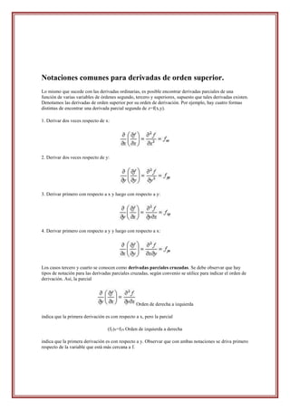 Notaciones comunes para derivadas de orden superior.
Lo mismo que sucede con las derivadas ordinarias, es posible encontrar derivadas parciales de una
función de varias variables de órdenes segundo, tercero y superiores, supuesto que tales derivadas existen.
Denotamos las derivadas de orden superior por su orden de derivación. Por ejemplo, hay cuatro formas
distintas de encontrar una derivada parcial segunda de z=f(x,y).

1. Derivar dos veces respecto de x:




2. Derivar dos veces respecto de y:




3. Derivar primero con respecto a x y luego con respecto a y:




4. Derivar primero con respecto a y y luego con respecto a x:




Los casos tercero y cuarto se conocen como derivadas parciales cruzadas. Se debe observar que hay
tipos de notación para las derivadas parciales cruzadas, según convenio se utilice para indicar el orden de
derivación. Así, la parcial




                                                 Orden de derecha a izquierda

indica que la primera derivación es con respecto a x, pero la parcial

                                  (fy)x=fyx Orden de izquierda a derecha

indica que la primera derivación es con respecto a y. Observar que con ambas notaciones se driva primero
respecto de la variable que está más cercana a f.
 
