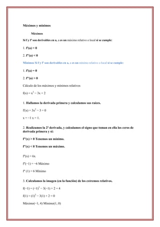 Máximos y mínimos

       Máximos

Si f y f' son derivables en a, a es un máximo relativo o local si se cumple:

1. f'(a) = 0

2. f''(a) < 0

Mínimos Si f y f' son derivables en a, a es un mínimo relativo o local si se cumple:

1. f'(a) = 0

2. f''(a) > 0

Cálculo de los máximos y mínimos relativos

f(x) = x3 − 3x + 2


1. Hallamos la derivada primera y calculamos sus raíces.

f'(x) = 3x2 − 3 = 0

x = −1 x = 1.


2. Realizamos la 2ª derivada, y calculamos el signo que toman en ella los ceros de
derivada primera y si:

f''(x) > 0 Tenemos un mínimo.

f''(x) < 0 Tenemos un máximo.


f''(x) = 6x

f''(−1) = −6 Máximo

f'' (1) = 6 Mínimo


3. Calculamos la imagen (en la función) de los extremos relativos.

f(−1) = (−1)3 − 3(−1) + 2 = 4

f(1) = (1)3 − 3(1) + 2 = 0

Máximo(−1, 4) Mínimo(1, 0)
 