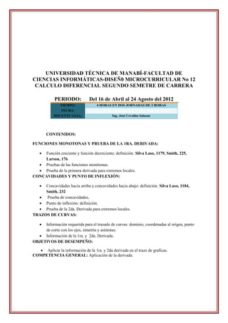 UNIVERSIDAD TÉCNICA DE MANABÍ-FACULTAD DE
CIENCIAS INFORMÁTICAS-DISEÑ0 MICROCURRICULAR No 12
 CALCULO DIFERENCIAL SEGUNDO SEMETRE DE CARRERA

            PERIODO:            Del 16 de Abril al 24 Agosto del 2012
               TIEMPO:              4 HORAS EN DOS JORNADAS DE 2 HORAS
                FECHA:         Martes, 10 de julio-jueves, 12 de julio del 2012.
            DOCENTE GUIA:                    Ing. José Cevallos Salazar




       CONTENIDOS:

FUNCIONES MONOTONAS Y PRUEBA DE LA 1RA. DERIVADA:

   Función creciente y función decreciente: definición. Silva Laso, 1179, Smith, 225,
    Larson, 176
   Pruebas de las funciones monótonas.
   Prueba de la primera derivada para extremos locales.
CONCAVIDADES Y PUNTO DE INFLEXIÓN:

    Concavidades hacia arriba y concavidades hacia abajo: definición. Silva Laso, 1184,
     Smith, 232
   Prueba de concavidades.
   Punto de inflexión: definición.
   Prueba de la 2da. Derivada para extremos locales.
TRAZOS DE CURVAS:

    Información requerida para el trazado de curvas: dominio, coordenadas al origen, punto
     de corte con los ejes, simetría y asíntotas.
   Información de la 1ra. y 2da. Derivada.
OBJETIVOS DE DESEMPEÑO:

   Aplicar la información de la 1ra. y 2da derivada en el trazo de graficas.
COMPETENCIA GENERAL: Aplicación de la derivada.
 