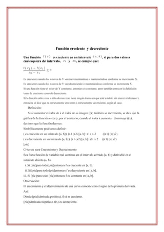 Función creciente y decreciente

Una función          es creciente en un intervalo                        , si para dos valores
cualesquiera del intervalo,      y    , se cumple que:




Es creciente cuando los valores de Y van incrementándose o manteniéndose conforme se incrementa X.
Es creciente cuando los valores de Y van decreciendo o manteniéndose conforme se incrementa X.
Si una función tiene el valor de Y constante, entonces es constante, pero también entra en la definición
tanto de creciente como de decreciente.
Si la función sólo crece o sólo decrece (no tiene ningún tramo en que esté estable, sin crecer ni decrecer),
entonces se dice que es estrictamente creciente o estrictamente decreciente, según el caso.
    Definición:
    Si al aumentar el valor de x el valor de su imagen ((x) también se incrementa, se dice que la
gráfica de la función crece y, por el contrario, cuando el valor x aumenta disminuye ((x),
decimos que la función decrece.
Simbólicamente podríamos definir:
( es creciente en un intervalo [a, b] ( (x1 (x2 ([a, b]: x1 ( x 2         ((x1) ( ((x2)
( es decreciente en un intervalo [a, b] ( (x1 (x2 ([a, b]: x1( x 2       ((x1) ( ((x2)
[pic]
Criterios para Crecimiento y Decrecimiento
Sea f una función de variable real continua en el intervalo cerrado [a, b] y derivable en el
intervalo abierto (a, b).
 i. Si [pic]para todo [pic]entonces f es creciente en [a, b].
 ii. Si [pic]para todo [pic]entonces f es decreciente en [a, b].
iii. Si [pic]para todo [pic]entonces f es constante en [a, b].
Observación:
El crecimiento y el decrecimiento de una curva coincide con el signo de la primera derivada.
Así:
Donde [pic](derivada positiva), f(x) es creciente.
[pic](derivada negativa), f(x) es decreciente.
 