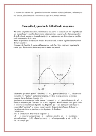 El teorema del subtema 5.1.2, permite clasificar los extremos relativos (máximos y mínimos) de
una función, de acuerdo a las variaciones de signo de la primera derivada.




           Concavidad y puntos de Inflexión de una curva.

Así como los puntos máximos y mínimos de una curva se caracterizan por ser puntos en
los cuales la curva cambia de creciente a decreciente o viceversa, los llamados puntos
de inflexión de una curva (cuando existen), se caracterizan por determinar un cambio
en la concavidad de la curva.
Antes de presentar la definición precisa de concavidad, se harán algunas observaciones
de tipo intuitivo.
Considere la función f cuya gráfica aparece en la fig. Note en primer lugar que la
curva que f representa, tiene tangente en todos sus puntos




Se observa que en los puntos “cercanos” a x1, pero diferentes de x1, la curva se
encuentra por “debajo” de la recta tangente. Se dice en este caso que la curva es
cóncava hacia abajo en el punto x1.
Igualmente se observa que en los puntos “cercanos” a x2, pero diferentes de x2, la
curva se encuentra por “encima” de la recta tangente. Se dice en este caso que la curva
es cóncava hacia arriba en el punto x2. El punto (c, f (c)) de la curva en el cual la
concavidad “cambia” se conoce con el nombre de punto de inflexión de la curva.
Las ideas anteriores se precisan en las siguientes definiciones:
Definiciones:
Sea f una función derivable en un punto c.
i. f    es cóncava hacia arriba en c o cóncava positiva en         c, si existe un
intervalo abierto (a, b) al cual pertenece c, tal que para todo x de (a, b), x
≠ c se cumple que:
 