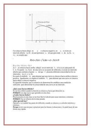 f es cóncava hacia abajo en      c o cóncava negativa en       c, si existe un
intervalo abierto (a, b) al cual pertenece c, tal que para todo x de (a, b), x
≠ c se cumple que:

'


Z x = f x − f c x−c − f c <
iii. f es cóncava hacia arriba (abajo) en un intervalo I, si lo es en cada punto de
I. iv. Un punto (c, f (c)) de una curva es un punto de inflexión, si existe un intervalo
abierto que contiene al punto c, tal que f presenta diferente concavidad en los su
intervalos: (a, c) y (c, b).
Se usará el símbolo: ∪, para denotar que una curva es cóncava hacia arriba o cóncava
positiva. Igualmente, se emplea el símbolo ∩, para denotar que una curva es cóncava
hacia abajo o cóncava negativa.
El siguiente teorema, que se enuncia sin demostración establece una condición
suficiente para determinar la concavidad de una curva en un intervalo.

¿Qué cosas fueron difíciles?
Se me hizo difícil cuando la función es cóncava y hacia qué dirección va.
PORQUE era algo nuevo que aprendía en esta clase.
¿Cuáles fueron fáciles?
Prácticamente en esta clase se me hizo fácil el cálculo para sacar máximos y mínimos.
PORQUE fue un refuerzo de la clase pasada.
¿Qué aprendí hoy?
Aprendí a ver cuándo hay punto de inflexión, cuando es cóncava y a calcular máximos y
mínimos.
Porque en mi casa me puse a practicar para las futuras evaluaciones y lo pude hacer de una
forma muy rápida.
 