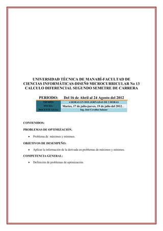 UNIVERSIDAD TÉCNICA DE MANABÍ-FACULTAD DE
CIENCIAS INFORMÁTICAS-DISEÑ0 MICROCURRICULAR No 13
 CALCULO DIFERENCIAL SEGUNDO SEMETRE DE CARRERA

          PERIODO:            Del 16 de Abril al 24 Agosto del 2012
             TIEMPO:              4 HORAS EN DOS JORNADAS DE 2 HORAS
              FECHA:         Martes, 17 de julio-jueves, 19 de julio del 2012. .
          DOCENTE GUIA:                    Ing. José Cevallos Salazar




CONTENIDOS:

PROBLEMAS DE OPTIMIZACIÓN.

     Problema de máximos y mínimos.

OBJETIVOS DE DESEMPEÑO:

     Aplicar la información de la derivada en problemas de máximos y mínimos.

COMPETENCIA GENERAL:

     Definición de problemas de optimización.
 