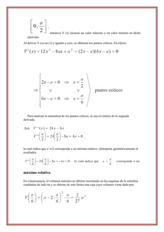 entonces V (x) alcanza un valor máximo y un valor mínimo en dicho
   intervalo.
Al derivar V (x) en (1) e igualar a cero, se obtienen los puntos críticos. En efecto:




   Para analizar la naturaleza de los puntos críticos, se usa el criterio de la segunda
derivada.




lo cual indica que x=a2 corresponde a un mínimo relativo. (Interprete geométricamente el
resultado).




máximo relativo.

En consecuencia, el volumen máximo se obtiene recortando en las esquinas de la cartulina
cuadrados de lado 6a y se obtiene de esta forma una caja cuyo volumen viene dado por:
 