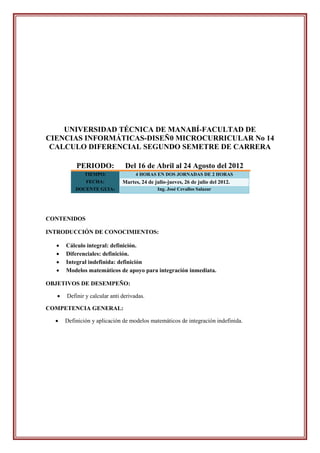 UNIVERSIDAD TÉCNICA DE MANABÍ-FACULTAD DE
CIENCIAS INFORMÁTICAS-DISEÑ0 MICROCURRICULAR No 14
 CALCULO DIFERENCIAL SEGUNDO SEMETRE DE CARRERA

           PERIODO:             Del 16 de Abril al 24 Agosto del 2012
               TIEMPO:               4 HORAS EN DOS JORNADAS DE 2 HORAS
               FECHA:          Martes, 24 de julio-jueves, 26 de julio del 2012.
           DOCENTE GUIA:                      Ing. José Cevallos Salazar




CONTENIDOS

INTRODUCCIÓN DE CONOCIMIENTOS:

      Cálculo integral: definición.
      Diferenciales: definición.
      Integral indefinida: definición
      Modelos matemáticos de apoyo para integración inmediata.

OBJETIVOS DE DESEMPEÑO:

      Definir y calcular anti derivadas.

COMPETENCIA GENERAL:

      Definición y aplicación de modelos matemáticos de integración indefinida.
 