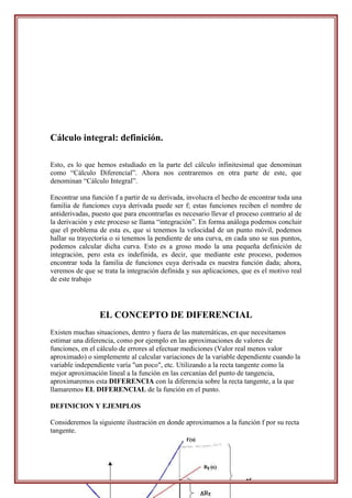 Cálculo integral: definición.

Esto, es lo que hemos estudiado en la parte del cálculo infinitesimal que denominan
como “Cálculo Diferencial”. Ahora nos centraremos en otra parte de este, que
denominan “Cálculo Integral”.

Encontrar una función f a partir de su derivada, involucra el hecho de encontrar toda una
familia de funciones cuya derivada puede ser f; estas funciones reciben el nombre de
antiderivadas, puesto que para encontrarlas es necesario llevar el proceso contrario al de
la derivación y este proceso se llama “integración”. En forma análoga podemos concluir
que el problema de esta es, que si tenemos la velocidad de un punto móvil, podemos
hallar su trayectoria o si tenemos la pendiente de una curva, en cada uno se sus puntos,
podemos calcular dicha curva. Esto es a groso modo la una pequeña definición de
integración, pero esta es indefinida, es decir, que mediante este proceso, podemos
encontrar toda la familia de funciones cuya derivada es nuestra función dada; ahora,
veremos de que se trata la integración definida y sus aplicaciones, que es el motivo real
de este trabajo




                 EL CONCEPTO DE DIFERENCIAL
Existen muchas situaciones, dentro y fuera de las matemáticas, en que necesitamos
estimar una diferencia, como por ejemplo en las aproximaciones de valores de
funciones, en el cálculo de errores al efectuar mediciones (Valor real menos valor
aproximado) o simplemente al calcular variaciones de la variable dependiente cuando la
variable independiente varía "un poco", etc. Utilizando a la recta tangente como la
mejor aproximación lineal a la función en las cercanías del punto de tangencia,
aproximaremos esta DIFERENCIA con la diferencia sobre la recta tangente, a la que
llamaremos EL DIFERENCIAL de la función en el punto.

DEFINICION Y EJEMPLOS

Consideremos la siguiente ilustración en donde aproximamos a la función f por su recta
tangente.
 
