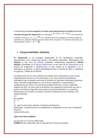 Considerando que la recta tangente es la mejor aproximación lineal a la gráfica de f en las
cercanías del punto de tangencia PT, si le llamamos                            a la variación de
f cuando x varía de xo a xo + h y    a la variación de la recta tangente en el mismo rango de
variación en x, podemos afirmar que para valores de h "cercanos" a 0, estas dos variaciones son
muy parecidas, es decir, f        RT




     Integral indefinida: definición

La integración es un concepto fundamental de las matemáticas avanzadas,
especialmente en los campos del cálculo y del análisis matemático. Básicamente, una
integral es una suma de infinitos sumandos, infinitamente pequeños.El cálculo
integral, encuadrado en el cálculo infinitesimal, es una rama de las matemáticas en el
proceso de integración o antiderivación, es muy común en la ingeniería y en la
matemática en general; se utiliza principalmente para el cálculo de áreas y volúmenes
de regiones y sólidos de revolución.

Las aplicaciones de las series infinitas son muchas, pero mencionamos como lo más
importante para nosotros en este momentos, su uso en la solución de problemas
matemáticos que no pueden resolverse en términos de funciones elementales (potencias,
raíces, funciones trigonométricas y sus inversas, logaritmos y exponenciales y
combinaciones de estos), o en caso de que puedan resolverse, es muy complicado
trabajar con ellos. En estos casos encontramos una respuesta en función de una serie y
usamos los términos requeridos de acuerdo a la presición deseada. Las ecuaciones
diferenciales son resueltas en muchas ocasiones en función de series infinitas. Una
integral definida,
0.1
por ejemplo,
∫e−x
0
dx , para la cual no hay solución en términos de funciones
elementales, se puede resolver su expandiendo su integrando en una serie e integrando
término a
término dicha serie.

¿Qué cosas fueron difíciles?

En esta clase no se me hizo difícil nada.
PORQUE pude comprender todo lo explicado por el docente facilitador.
 