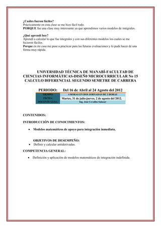 ¿Cuáles fueron fáciles?
Prácticamente en esta clase se me hizo fácil todo.
PORQUE fue una clase muy interesante ya que aprendimos varios modelos de integrales.

¿Qué aprendí hoy?
Aprendí a calcular lo que fue integrales y con sus diferentes modelos los cuales se me
hicieron fáciles.
Porque en mi casa me puse a practicar para las futuras evaluaciones y lo pude hacer de una
forma muy rápida.




      UNIVERSIDAD TÉCNICA DE MANABÍ-FACULTAD DE
CIENCIAS INFORMÁTICAS-DISEÑ0 MICROCURRICULAR No 15
 CALCULO DIFERENCIAL SEGUNDO SEMETRE DE CARRERA

            PERIODO:           Del 16 de Abril al 24 Agosto del 2012
               TIEMPO:             4 HORAS EN DOS JORNADAS DE 2 HORAS
                FECHA:        Martes, 31 de julio-jueves, 2 de agosto del 2012.
           DOCENTE GUIA:                    Ing. José Cevallos Salazar




CONTENIDOS:

INTRODUCCIÓN DE CONOCIMIENTOS:

       Modelos matemáticos de apoyo para integración inmediata.


      OBJETIVOS DE DESEMPEÑO:
     Definir y calcular antiderivadas.

COMPETENCIA GENERAL:

       Definición y aplicación de modelos matemáticos de integración indefinida.
 