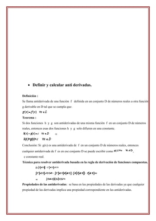  Definir y calcular anti derivadas.

Definición :
Se llama antiderivada de una función f definida en un conjunto D de números reales a otra función
g derivable en D tal que se cumpla que:


Teorema :
Si dos funciones h y g son antiderivadas de una misma función f en un conjunto D de números
reales, entonces esas dos funciones h y g solo difieren en una constante.




Conclusión: Si g(x) es una antiderivada de f en un conjunto D de números reales, entonces
cualquier antiderivada de f es en ese conjunto D se puede escribir como                  ,
 c constante real.
Técnica para resolver antiderivada basada en la regla de derivación de funciones compuestas.




Propiedades de las antiderivadas: se basa en las propiedades de las derivadas ya que cualquier
propiedad de las derivadas implica una propiedad correspondiente en las antiderivadas.
 