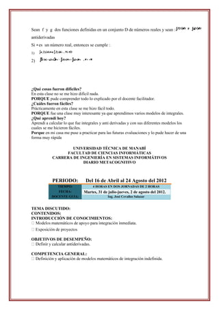 Sean f y g dos funciones definidas en un conjunto D de números reales y sean :
antiderivadas
Si es un número real, entonces se cumple :
1)

2)




¿Qué cosas fueron difíciles?
En esta clase no se me hizo difícil nada.
PORQUE pude comprender todo lo explicado por el docente facilitador.
¿Cuáles fueron fáciles?
Prácticamente en esta clase se me hizo fácil todo.
PORQUE fue una clase muy interesante ya que aprendimos varios modelos de integrales.
¿Qué aprendí hoy?
Aprendí a calcular lo que fue integrales y anti derivadas y con sus diferentes modelos los
cuales se me hicieron fáciles.
Porque en mi casa me puse a practicar para las futuras evaluaciones y lo pude hacer de una
forma muy rápida

                    UNIVERSIDAD TÉCNICA DE MANABÍ
                 FACULTAD DE CIENCIAS INFORMÁTICAS
            CARRERA DE INGENIERÍA EN SISTEMAS INFORMÁTIVOS
                         DIARIO METACOGNITIVO



            PERIODO:           Del 16 de Abril al 24 Agosto del 2012
                TIEMPO:            4 HORAS EN DOS JORNADAS DE 2 HORAS
                FECHA:        Martes, 31 de julio-jueves, 2 de agosto del 2012.
           DOCENTE GUIA:                    Ing. José Cevallos Salazar


TEMA DISCUTIDO:
CONTENIDOS:
INTRODUCCIÓN DE CONOCIMIENTOS:



OBJETIVOS DE DESEMPEÑO:


COMPETENCIA GENERAL:
                                               cos de integración indefinida.
 