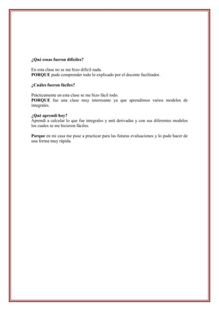 ¿Qué cosas fueron difíciles?

En esta clase no se me hizo difícil nada.
PORQUE pude comprender todo lo explicado por el docente facilitador.

¿Cuáles fueron fáciles?

Prácticamente en esta clase se me hizo fácil todo.
PORQUE fue una clase muy interesante ya que aprendimos varios modelos de
integrales.

¿Qué aprendí hoy?
Aprendí a calcular lo que fue integrales y anti derivadas y con sus diferentes modelos
los cuales se me hicieron fáciles.

Porque en mi casa me puse a practicar para las futuras evaluaciones y lo pude hacer de
una forma muy rápida.
 