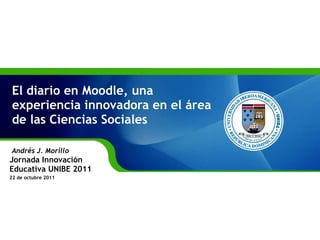 El diario en Moodle, una experiencia innovadora en el área de las Ciencias Sociales Andrés J. Morillo  Jornada Innovación Educativa UNIBE 2011 22 de octubre 2011 