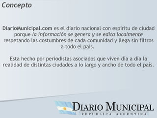 DiarioMunicipal.com  es el diario nacional con espíritu de ciudad porque  la información se genera y se edita localmente  respetando las costumbres de cada comunidad y llega sin filtros a todo el país.  Esta hecho por periodistas asociados que viven día a día la realidad de distintas ciudades a lo largo y ancho de todo el país. Concepto 