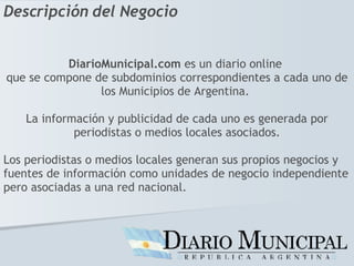 DiarioMunicipal.com  es un diario online  que se compone de subdominios correspondientes a cada uno de los Municipios de Argentina.  La información y publicidad de cada uno es generada por periodistas o medios locales asociados. Los periodistas o medios locales generan sus propios negocios y fuentes de información como unidades de negocio independiente pero asociadas a una red nacional. Descripción del Negocio 