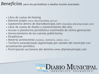 Beneficios   para los periodistas o medios locales asociados Libre de costos de Hosting Dominio propio  (www.diariolostoldos.com.ar) Subdominio dentro de DiarioMunicipal.com  (lostoldos.diariomunicipal.com) Libre de costos de diseño y mantenimiento del sitio Acceso a plataforma periodística multimedia de ultima generación Gerenciamiento de las cuentas publicitarias Estadísticas Material promocional  (tarjetas, folletería, stikers, etc.) Tarifario estandarizado segmentado por tamaño del municipio con  actualización periódica Participación accionaria del dominio www.diariomunicipal.com 