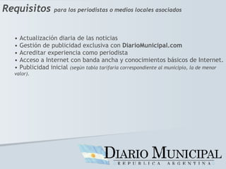 Requisitos   para los periodistas o medios locales asociados Actualización diaria de las noticias Gestión de publicidad exclusiva con  DiarioMunicipal.com Acreditar experiencia como periodista Acceso a Internet con banda ancha y conocimientos básicos de Internet. Publicidad inicial  (según tabla tarifaria correspondiente al municipio, la de menor valor). 