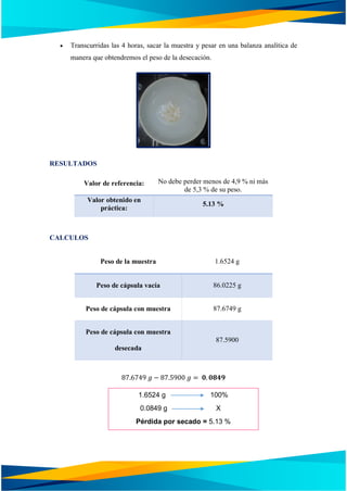  Transcurridas las 4 horas, sacar la muestra y pesar en una balanza analítica de
manera que obtendremos el peso de la desecación.
RESULTADOS
Valor de referencia: No debe perder menos de 4,9 % ni más
de 5,3 % de su peso.
Valor obtenido en
práctica:
5.13 %
CALCULOS
Peso de la muestra 1.6524 g
Peso de cápsula vacía 86.0225 g
Peso de cápsula con muestra 87.6749 g
Peso de cápsula con muestra
desecada
87.5900
87.6749 𝑔 − 87.5900 𝑔 = 𝟎. 𝟎𝟖𝟒𝟗
1.6524 g 100%
0.0849 g X
Pérdida por secado = 5.13 %
 