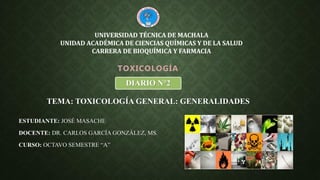 ESTUDIANTE: JOSÉ MASACHE
DOCENTE: DR. CARLOS GARCÍA GONZÁLEZ, MS.
CURSO: OCTAVO SEMESTRE “A”
TOXICOLOGÍA
UNIVERSIDAD TÉCNICA DE MACHALA
UNIDAD ACADÉMICA DE CIENCIAS QUÍMICAS Y DE LA SALUD
CARRERA DE BIOQUÍMICA Y FARMACIA
TEMA: TOXICOLOGÍA GENERAL: GENERALIDADES
DIARIO N°2
 