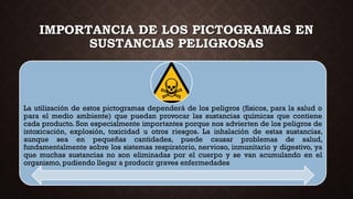 IMPORTANCIA DE LOS PICTOGRAMAS EN
SUSTANCIAS PELIGROSAS
La utilización de estos pictogramas dependerá de los peligros (físicos, para la salud o
para el medio ambiente) que puedan provocar las sustancias químicas que contiene
cada producto. Son especialmente importantes porque nos advierten de los peligros de
intoxicación, explosión, toxicidad u otros riesgos. La inhalación de estas sustancias,
aunque sea en pequeñas cantidades, puede causar problemas de salud,
fundamentalmente sobre los sistemas respiratorio, nervioso, inmunitario y digestivo, ya
que muchas sustancias no son eliminadas por el cuerpo y se van acumulando en el
organismo, pudiendo llegar a producir graves enfermedades
 