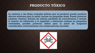 PRODUCTO TÓXICO
La calavera y las tibias cruzadas indican que el producto puede producir
efectos adversos para la salud, incluso en pequeñas dosis. Puede provocar
náuseas, vómitos, dolores de cabeza, pérdidas de conocimiento e incluso
la muerte. La inhalación y la ingestión o absorción cutánea en pequeñas
cantidades, pueden provocar daños para la salud de magnitud
considerable,eventualmente con consecuencias mortales.
 
