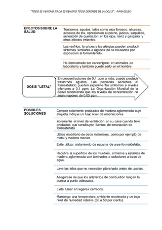 “TODO ES VENENO NADA ES VENENO TODO DEPENDE DE LA DOSIS”. -PARACELSO
EFECTOS SOBRE LA
SALUD
Trastornos agudos, tales como ojos llorosos, náuseas,
accesos de tos, opresión en el pecho, jadeos, sarpullido,
sensación de quemazón en los ojos, nariz y garganta y
otros efectos irritantes.
Los resfríos, la gripes y las alergias pueden producir
síntomas similares a algunos de os causados por
exposición al formaldehido.
Ha demostrado ser cancerígeno en animales de
laboratorio y también puede serlo en el hombre
• En concentraciones de 0,1 ppm o más, puede producir
trastornos agudos, Las personas sensibles al
formaldehído pueden experimentar síntomas a niveles
inferiores a 0,1 ppm. La Organización Mundial de la
Salud recomienda que los niveles de concentración no
sean mayores de 0,05 ppm.
DOSIS "LETAL"
POSIBLES
SOLUCIONES
Compre solamente productos de madera aglomerada cuya
etiqueta indique un bajo nivel de emanaciones
Incremente el nivel de ventilación en su casa cuando lleve
productos que constituyan fuentes de emanación de
formaldehído
Utilice mobiliario de otros materiales, como por ejemplo de
metal y madera maciza.
Evite utilizar aislamiento de espuma de urea-formaldehído.
Recubra la superficie de los muebles, armarios y estantes de
madera aglomerada con laminados o selladores a base de
agua.
Lave las telas que no necesitan planchado antes de usarlas.
Asegúrese de que los artefactos de combustión tengan la
puesta a punto adecuada.
Evite fumar en lugares cerrados.
Mantenga una temperatura ambiente moderada y un bajo
nivel de humedad relativa (30 a 50 por ciento).
 