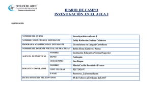 DIARIO DE CAMPO
INVESTIGACIÓN EN EL AULA I
IDENTIFICACIÓN
NOMBREDEL CURSO Investigaciónen el aula I
NOMBRECOMPLETO DEL ESTUDIANTE Leidy Katherine Suárez Calderón
PROGRAMA ACADÉMICO DEL ESTUDIANTE Licenciatura en Lengua Castellana
NOMBREDEL DOCENTE VIRTUAL DE PRACTICAS BelénElena Gutiérrez Serna
AGENCIA DE PRACTICAS
NOMBRE Institución Educativa Normal Superior
DEPTO Antioquia
CIUDAD/MPIO San Roque
DOCENTE COOPERADOR
NOMBRE María Cecilia Bermúdez Franco
CONT CELULAR 3217292197
E-MAIL Perroroy_2@hotmail.com
FECHA DURACIÓN DEL CONVENIO 05 de Febrero al 30 Junio del 2017
 