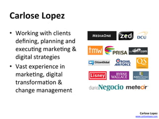 Carlose	
  Lopez	
  
•  Working	
  with	
  clients	
  
   deﬁning,	
  planning	
  and	
  
   execu=ng	
  marke=ng	
  &	
  
   digital	
  strategies	
  
•  Vast	
  experience	
  in	
  
   marke=ng,	
  digital	
  
   transforma=on	
  &	
  
   change	
  management	
  


                                         Carlose	
  Lopez	
  
                                     www.carloselopez.com	
  
 