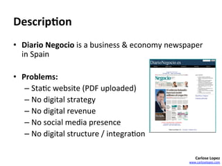 Descrip4on	
  
•  Diario	
  Negocio	
  is	
  a	
  business	
  &	
  economy	
  newspaper	
  
   in	
  Spain	
  

•  Problems:	
  	
  
    –  Sta=c	
  website	
  (PDF	
  uploaded)	
  	
  
    –  No	
  digital	
  strategy	
  
    –  No	
  digital	
  revenue	
  
    –  No	
  social	
  media	
  presence	
  
    –  No	
  digital	
  structure	
  /	
  integra=on	
  

                                                                         Carlose	
  Lopez	
  
                                                                     www.carloselopez.com	
  
 