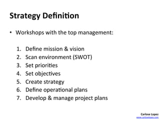 Strategy	
  Deﬁni4on	
  	
  
•  Workshops	
  with	
  the	
  top	
  management:	
  
	
  
     1.  Deﬁne	
  mission	
  &	
  vision	
  
     2.  Scan	
  environment	
  (SWOT)	
  
     3.  Set	
  priori=es	
  
     4.  Set	
  objec=ves	
  	
  
     5.  Create	
  strategy	
  
     6.  Deﬁne	
  opera=onal	
  plans	
  
     7.  Develop	
  &	
  manage	
  project	
  plans	
  	
  

                                                                  Carlose	
  Lopez	
  
                                                              www.carloselopez.com	
  
 
