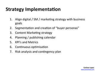 Strategy	
  Implementa4on	
  
  1.  Align	
  digital	
  /	
  SM	
  /	
  marke=ng	
  strategy	
  with	
  business	
  
      goals	
  
  2.  Segmenta=on	
  and	
  crea=on	
  of	
  “buyer	
  personas”	
  	
  
  3.  Content	
  Marke=ng	
  strategy	
  
  4.  Planning	
  /	
  publishing	
  calendar	
  	
  
  5.  KPI’s	
  and	
  Metrics	
  
  6.  Con=nuous	
  op=misa=on	
  
  7.  Risk	
  analysis	
  and	
  con=ngency	
  plan	
  	
  



                                                                                    Carlose	
  Lopez	
  
                                                                                www.carloselopez.com	
  
 