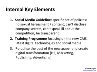 Internal	
  Key	
  Elements	
  
  1.  Social	
  Media	
  Guideline:	
  speciﬁc	
  set	
  of	
  policies:	
  
      no	
  sexual	
  harassment	
  /	
  content,	
  can’t	
  disclose	
  
      company	
  secrets,	
  can’t	
  speak	
  ill	
  about	
  the	
  
      compe==on,	
  be	
  transparent	
  
  2.  Training	
  Programme	
  focusing	
  on	
  the	
  new	
  CMS,	
  
      latest	
  digital	
  technologies	
  and	
  social	
  media	
  
  3.  Re-­‐u=lise	
  the	
  best	
  of	
  the	
  newspaper	
  and	
  create	
  
      digital	
  transforma=on	
  (HR,	
  Marke=ng,	
  
      Publishing,	
  Adver=sing)	
  	
  

                                                                            Carlose	
  Lopez	
  
                                                                        www.carloselopez.com	
  
 