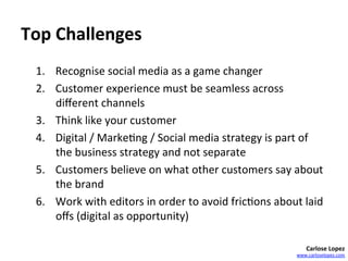 Top	
  Challenges	
  
  1.  Recognise	
  social	
  media	
  as	
  a	
  game	
  changer	
  
  2.  Customer	
  experience	
  must	
  be	
  seamless	
  across	
  
      diﬀerent	
  channels	
  
  3.  Think	
  like	
  your	
  customer	
  
  4.  Digital	
  /	
  Marke=ng	
  /	
  Social	
  media	
  strategy	
  is	
  part	
  of	
  
      the	
  business	
  strategy	
  and	
  not	
  separate	
  
  5.  Customers	
  believe	
  on	
  what	
  other	
  customers	
  say	
  about	
  
      the	
  brand	
  
  6.  Work	
  with	
  editors	
  in	
  order	
  to	
  avoid	
  fric=ons	
  about	
  laid	
  
      oﬀs	
  (digital	
  as	
  opportunity)	
  
  	
  
                                                                                      Carlose	
  Lopez	
  
                                                                                  www.carloselopez.com	
  
 