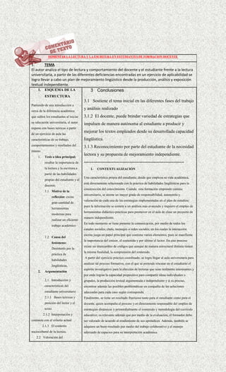 FOMENTAR LA LECTURA Y LA ESCRITURA EN ESTUDIANTES DE FORMACION DOCENTE
1. TEMA
El autor analiza el tipo de lectura y comportamiento del docente y el estudiante frente a la lectura
universitaria, a partir de las diferentes deficiencias encontradas en un ejercicio de aplicabilidad se
logra llevar a cabo un plan de mejoramiento lingüístico desde la producción, análisis y exposición
textual independiente.
1. ESQUEMA DE LA
ESTRUCTURA
Partiendo de una introducción a
cerca de la diferencia académica
que sufren los estudiantes al iniciar
su educación universitaria, el autor
expone con bases teóricas a partir
de un ejercicio de aula las
características de su trabajo,
comportamientos y resultados del
mismo.
1. Tesis o idea principal:
resaltar la importancia de
la lectura y la escritura a
partir de las habilidades
propias del estudiante y el
docente.
1.1 Motivo de la
reflexión: existe
gran cantidad de
herramientas
modernas para
realizar un eficiente
trabajo académico
1.2 Causa del
fenómeno:
Desinterés por la
práctica de
habilidades
lingüísticas.
2. Argumentación
2.1. Introducción y
características del
estudiante universitario
2.1.1 Bases teóricas y
posición del lector y el
texto.
2.1.2 Interpretación y
contraste con el criterio actual
2.1.3 El contexto
sociocultural de la lectura.
2.2 Valoración del
3 Conclusiones
3.1 Sostiene el tema inicial en las diferentes fases del trabajo
y análisis realizado
3.1.2 El docente, puede brindar variedad de estrategias que
impulsen de manera autónoma al estudiante a producir y
mejorar los textos empleados desde su desarrollada capacidad
lingüística.
3.1.3 Reconocimiento por parte del estudiante de la necesidad
lectora y su propuesta de mejoramiento independiente.
--------------------------------------------------------------------
1. CONTEXTUALIZACIÓN
Una característica propia del estudiante, desde que empieza su vida académica,
está directamente relacionada con la práctica de habilidades lingüísticas para la
construcción del conocimiento. Cuando esta formación emprende camino
universitario, se asume un mayor grado de responsabilidad, autonomía y
valoración de cada una de las estrategias implementadas en el plan de estudios;
pues la información se somete a un análisis más avanzado y requiere el empleo de
herramientas didáctico-prácticas para promover en el aula de clase un proyecto de
manera independiente.
En todo momento se tiene presente la comunicación, por medio de todos los
canales sociales, chats, mensajes o redes sociales; en los cuales la interacción
escrita juega un papel principal que contiene varios elementos, pues se manifiesta
la importancia del emisor, el contenido y por último el lector. En este proceso
existe un intercambio de códigos que aunque de manera estructural distinta tienen
la misma finalidad, la comprensión del contenido.
A partir del ejercicio práctico coordinado, se logra llegar al aula universitaria para
analizar tal proceso formativo, con el que se pretende rescatar en el estudiante el
espíritu investigativo para la elección de lecturas que sean realmente interesantes y
por ende logran la capacidad propositiva para compartir ideas individuales o
grupales, la producción textual argumentada e independiente y si es preciso,
encontrar además las posibles problemáticas en compañía de las soluciones
adecuadas para cada caso según corresponda.
Finalmente, se tiene un resultado fructuoso tanto para el estudiante como para el
docente, quien acompaña el proceso y es directamente responsable del empleo de
estrategias dinámicas y primordialmente el contenido y metodología del currículo
educativo; es relevante además que por medio de la evaluación, el formador debe
ser valorado de acuerdo al rendimiento de sus aprendices. Además, también se
adquiere un buen resultado por medio del trabajo colaborativo y el manejo
adecuado de espacios para su interpretación académica.
 
