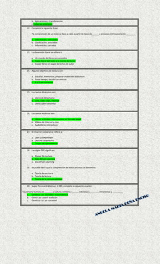b. Aplicaciones y transferencias
c.Todas las anteriores
12. Complete la siguiente frase
“la comprensión de un texto se lleva a cabo a partir de tipos de______ y procesos intrínsecamente ________
a. Información, vinculados
b. Clasificación, asociados
c. Información, cerrados
13. La dimensión literal se refiere a:
a. Un mundo de libros no conocidos
b. Copia literal del texto a la mente del lector
c. Copiar libros sin pagar derechos de autor
14. Algunos objetivos de lectura son:
a. Estudiar, memorizar, preparar materiales didácticos
b. Pasar tiempo, escribir un articulo
c. A y B son correctas
15. Los textos dinámicos son:
a. Libros de Dinamarca
b. Cine, video clips, internet
c. Libros sobre dinamita
16. Los textos estáticos son:
a. Libros, artículos y documentos en formato papel
b. Videos de internet y cine
c. Audiolibros interactivos
17. El ( learner corpora) se refiere a:
a. Leer y comprender
b. Lectura corporativa
c. Corpus de aprendientes
18. Las siglas DDL significan:
a. Divisor De Lectura
b. Data Driven Learning
c. Day Driven Learning
19. Se puede decir que la comprensión de textos escritos se denomina:
a. Teoría de escritura
b. Teoría de lectura
c. Teoría de la comunicabilidad
20. Según Peronard &Gómez, 1.985; complete la siguiente oración:
“la persona humana es _______y cultura; cerebro y _____, individuo y________ inmanencia y _________
a. Genética- yo- sociedad- trascendencia
b. Gentil- yo- usted- tradición
c. Genética- tu- yo- sociedad
 