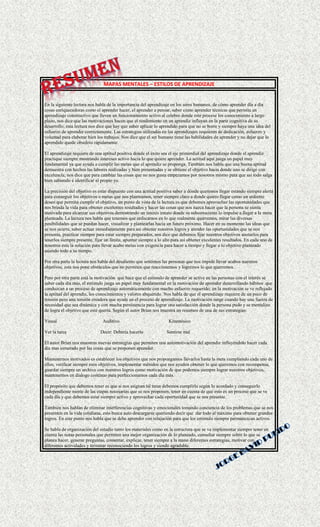 MAPAS MENTALES – ESTILOS DE APRENDIZAJE
En la siguiente lectura nos habla de la importancia del aprendizaje en los seres humanos, de cómo aprender día a día
cosas enriquecedoras como el aprender hacer, el aprender a pensar, saber cómo aprender técnicas que permita un
aprendizaje constructivo que lleven un funcionamiento activo al celebro donde este procese los conocimiento a largo
plazo, nos dice que las motivaciones hacen que el rendimiento en un aprendiz influyan en la parte cognitiva de su
desarrollo; esta lectura nos dice que hay que saber aplicar lo aprendido para que no se borre y siempre haya una idea del
esfuerzo de aprender correctamente. Las estrategias utilizadas en los aprendizajes requieren de dedicación, esfuerzo y
voluntad para elaborar bien los trabajos. Nos dice que el ser humano tiene las habilidades de aprender y no dejar que lo
aprendido quede obsoleto rápidamente.
El aprendizaje requiere de una aptitud positiva donde el éxito sea el eje primordial del aprendizaje donde el aprendiz
practique siempre mostrando intereses activo hacia lo que quiere aprender. La actitud aquí juega un papel muy
fundamental ya que ayuda a cumplir las metas que el aprendiz se proponga. También nos habla que una buena aptitud
demuestra con hechos las labores realizadas y bien presentadas y se obtiene el objetivo hacia donde uno se dirige con
excelencia; nos dice que para cambiar las cosas que no nos gusta empezamos por nosotros mismo para que así todo salga
bien sabiendo e identificar el propio yo.
La precisión del objetivo es estar dispuesto con una actitud positiva saber a dónde queremos llegar estando siempre alerta
para conseguir los objetivos o metas que nos planteamos, tener siempre claro a donde quiero llegar como un ardiente
deseo que permita cumplir el objetivo, un punto de vista de la lectura es que debemos aprovechar las oportunidades que
nos brinda la vida para obtener excelentes resultados y hacer las cosas que nos nazca hacer que la persona se sienta
motivada para alcanzar sus objetivos demostrando un interés innato donde su subconsciente lo impulse a llegar a la meta
planteada. La lectura nos habla que tenemos que enfocarnos en lo que realmente querremos, mirar las diversas
posibilidades que se puedan hacer, visualizar y plantearlas hacia un futuro próximo. Hacer en su momento las ideas que
se nos ocurra, saber actuar inmediatamente para así obtener nuestros logros y atender las oportunidades que se nos
presenta, practicar siempre para estar siempre preparados, nos dice que debemos fijar nuestros objetivos anotarlos para
tenerlos siempre presente, fijar un límite, apuntar siempre a lo alto para así obtener excelentes resultados. En cada uno de
nosotros esta la solución para llevar acabo metas con exigencia para hacer a tiempo y llegar a tu objetivo planteado
asiendo todo a su tiempo.
Por otra parte la lectura nos habla del desaliento que sentimos las personas que nos impide llevar acabos nuestros
objetivos, esta nos pone obstáculos que no permiten que reaccionemos y logremos lo que querremos.
Pero por otra parte está la motivación que hace que el estímulo de aprender se active en las personas con el interés se
saber cada día más, el estímulo juega un papel muy fundamental en la motivación de aprender desarrollando hábitos que
conduzcan a un proceso de aprendizaje automáticamente con mucho esfuerzo requerido; en la motivación se ve reflejado
la aptitud del aprendiz, los conocimientos y valores abquerido. Nos habla de que el aprendizaje requiere de un poco de
tensión pero una tensión creadora que ayude en el proceso de aprendizaje. La motivación surge cuando hay una fuerza de
necesidad que sea dinámica y con mucha persistencia para lograr una satisfacción donde la persona pudo y se mentalizo
de logra el objetivo que este quería. Según el autor Brian nos muestra un resumen de una de sus estrategias:
Visual Auditivo Kinestésico
Ver la tarea Decir: Debería hacerlo Sentirse mal
El autor Brian nos muestras nuevas estrategias que permiten una automotivación del aprendiz influyéndolo hacer cada
día mas esmerado por las cosas que se proponen aprender.
Mantenernos motivados es establecer los objetivos que nos propongamos llevarlos hasta la meta cumpliendo cada uno de
ellos, verificar siempre esos objetivos, implementar métodos que nos ayuden obtener lo que queremos con recompensa,
guardar siempre un archivo con nuestros logros como motivación de que podemos siempre lograr nuestros objetivos,
mantenernos en dialogo continuo para perfeccionarnos cada día más.
El propósito que debemos tener es que si nos asignan tal tarea debemos cumplirla según lo acordado y conseguirlo
independiente mente de las etapas necesarias que se nos proponen, tener en cuenta de que esto es un proceso que se ve
cada día y que debemos estar siempre activo y aprovechar cada oportunidad que se nos presente.
También nos hablan de eliminar interferencias cognitivas y emocionales tomando conciencia de los problemas que se nos
presenten en la vida cotidiana, esto busca auto descargarse queriendo decir que dar todo al máximo para obtener grandes
logros. En este punto nos habla que se debe aprender con relajación para que los estimulo siempre permanezcan activos.
Se habla de organización del estudio tanto los materiales como en la estructura que se va implementar siempre tener en
cuenta las notas personales que permiten una mejor organización de lo planeado, consultar siempre sobre lo que se
planea hacer, generar preguntas, comentar, explicar, tener siempre a la mano diferentes estrategias, motivar con
diferentes actividades y terminar reconociendo los logros y siendo agradable.
 